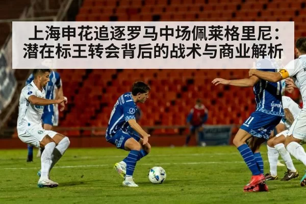 上海申花追逐罗马中场佩莱格里尼：潜在标王转会背后的战术与商业解析
