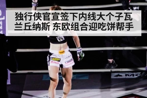 独行侠官宣签下内线大个子瓦兰丘纳斯 东欧组合迎吃饼帮手